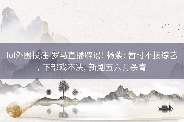 lol外围投注 罗马直播辟谣! 杨紫: 暂时不接综艺, 下部戏不决, 新剧五六月杀青