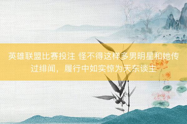 英雄联盟比赛投注 怪不得这样多男明星和她传过绯闻，履行中如实惊为天东谈主