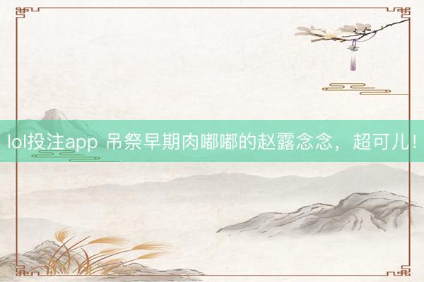 lol投注app 吊祭早期肉嘟嘟的赵露念念，超可儿！