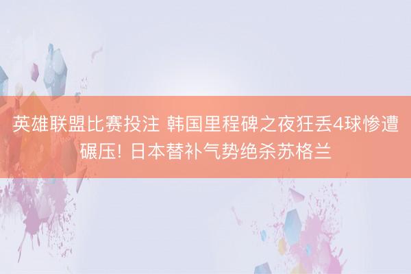 英雄联盟比赛投注 韩国里程碑之夜狂丢4球惨遭碾压! 日本替补气势绝杀苏格兰