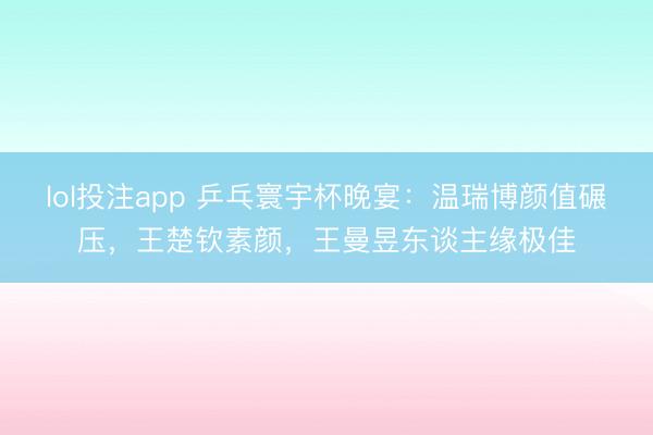 lol投注app 乒乓寰宇杯晚宴：温瑞博颜值碾压，王楚钦素颜，王曼昱东谈主缘极佳