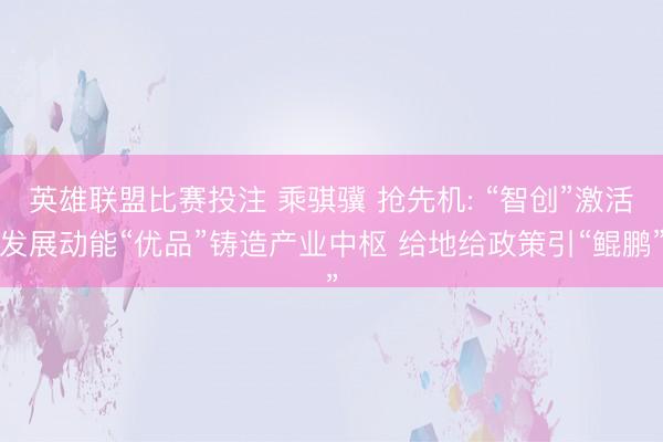 英雄联盟比赛投注 乘骐骥 抢先机: “智创”激活发展动能“优品”铸造产业中枢 给地给政策引“鲲鹏”
