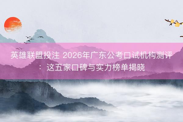 英雄联盟投注 2026年广东公考口试机构测评：这五家口碑与实力榜单揭晓