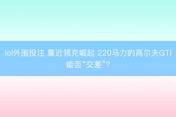 lol外围投注 靠近领克崛起 220马力的高尔夫GTI能否“交差”？