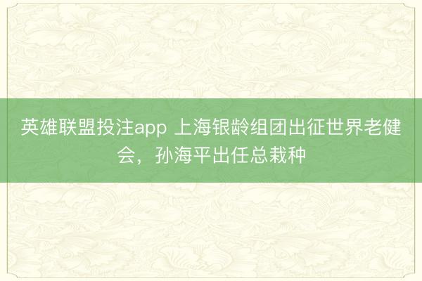 英雄联盟投注app 上海银龄组团出征世界老健会，孙海平出任总栽种