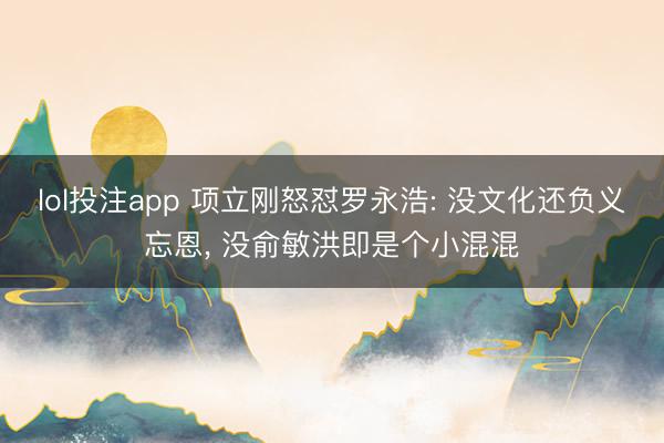 lol投注app 项立刚怒怼罗永浩: 没文化还负义忘恩, 没俞敏洪即是个小混混