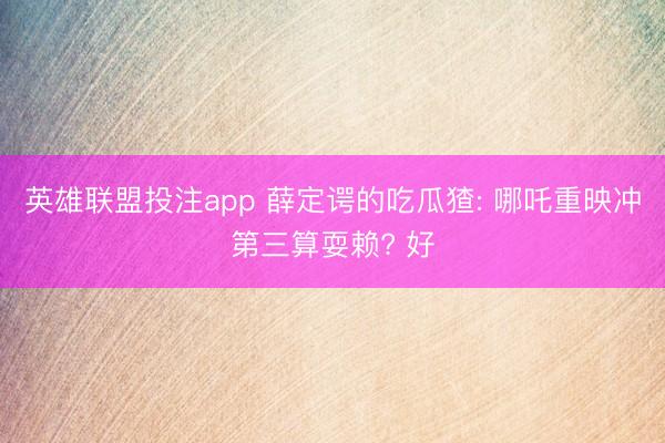 英雄联盟投注app 薛定谔的吃瓜猹: 哪吒重映冲第三算耍赖? 好