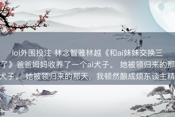 lol外围投注 林念智雅林越《和ai妹妹交换三年后，姆妈他们若何后悔了》爸爸姆妈收养了一个ai犬子。 她被领归来的那天，我顿然酿成烦东谈主精。