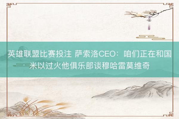 英雄联盟比赛投注 萨索洛CEO：咱们正在和国米以过火他俱乐部谈穆哈雷莫维奇