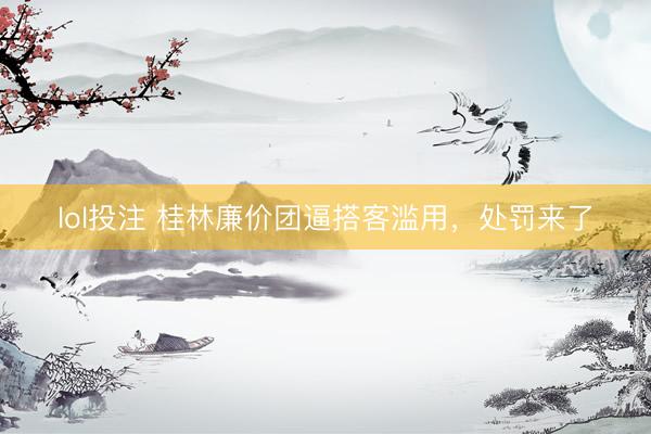 lol投注 桂林廉价团逼搭客滥用，处罚来了