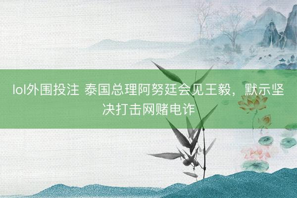 lol外围投注 泰国总理阿努廷会见王毅，默示坚决打击网赌电诈