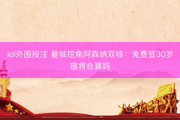 lol外围投注 曼城挖角阿森纳双核：免费签30岁宿将合算吗