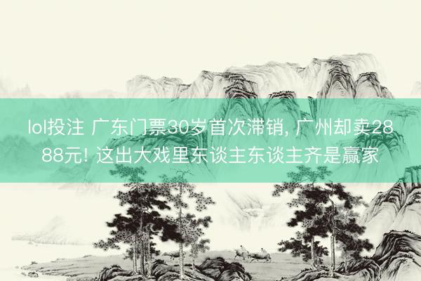 lol投注 广东门票30岁首次滞销, 广州却卖2888元! 这出大戏里东谈主东谈主齐是赢家