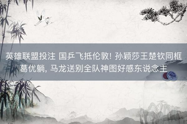 英雄联盟投注 国乒飞抵伦敦! 孙颖莎王楚钦同框葛优躺, 马龙送别全队神图好感东说念主