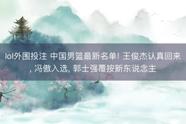 lol外围投注 中国男篮最新名单! 王俊杰认真回来, 冯傲入选, 郭士强覆按新东说念主